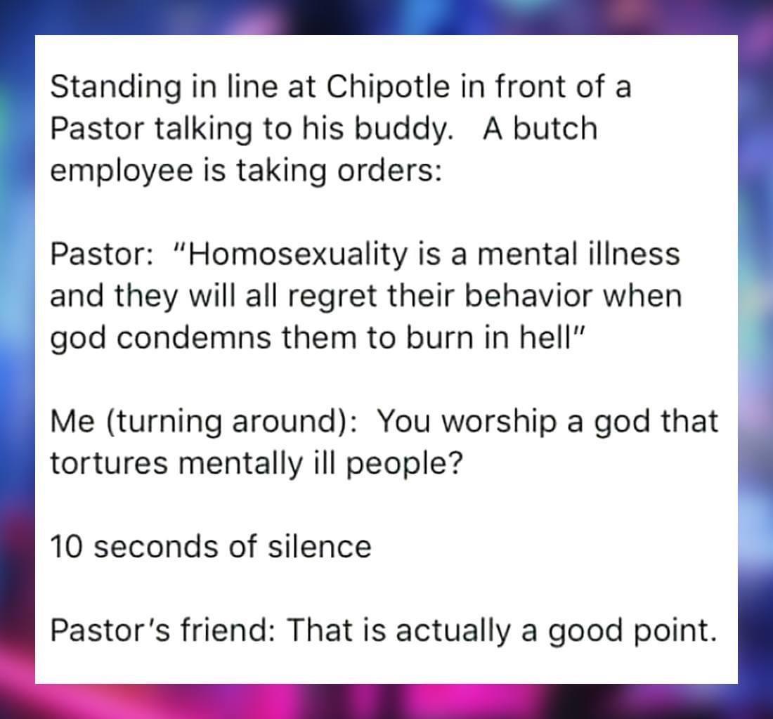 Standing in line at Chipotle in front of a Pastor talking to his buddy A butch employee is taking orders Pastor Homosexuality is a mental illness and they will all regret their behavior when god condemns them to burn in hell Me turning around You worship a god that tortures mentally ill people 10 seconds of silence Pastors friend That is actually a good point