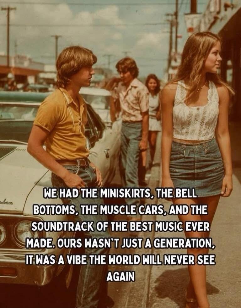 WE HAD THE MINISKIRTS, THE BELL BOTTOMS, THE MUSCLE CARS, AND THE SOUNDTRACK OF THE BEST MUSIC EVER MADE. OURS WASN'T JUST A GENERATION, IT WAS A VIBE THE WORLD WILL NEVER SEE AGAIN