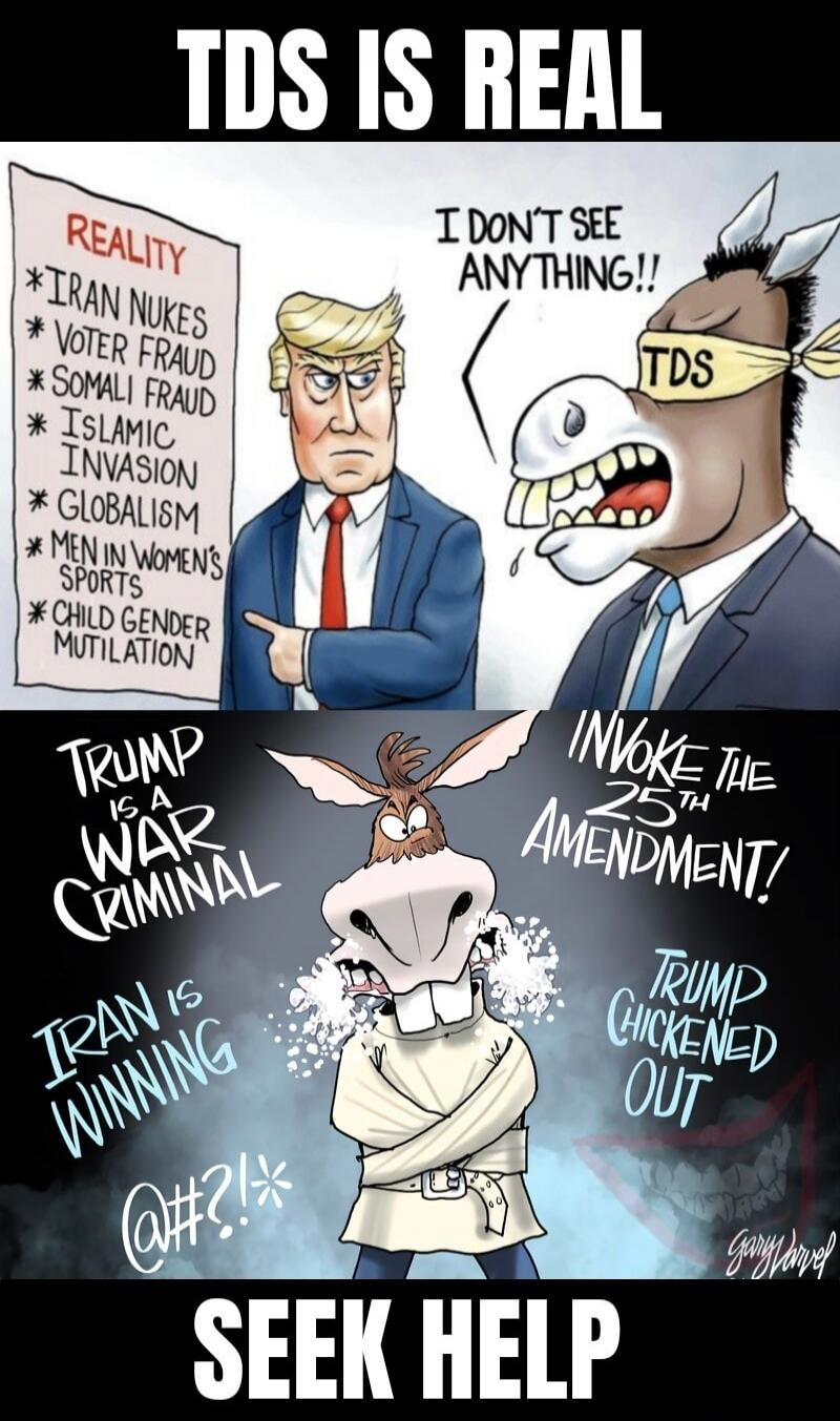 TDS IS REAL. REALITY: IRAN NUKES, VOTER FRAUD, SOMALI FRAUD, ISLAMIC INVASION, GLOBALISM, MEN IN WOMEN'S SPORTS, CHILD GENDER MUTILATION. I DON'T SEE ANYTHING!! TDS. TRUMP IS A WAR CRIMINAL. IRAN IS WINNING. @#?!*. INVOKE THE 25TH AMENDMENT! TRUMP CHICKENED OUT. SEEK HELP.