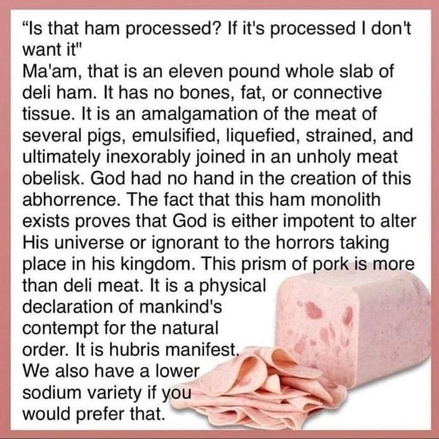Is that ham processed If its processed dont want it Maam that is an eleven pound whole slab of deli ham It has no bones fat or connective tissue It is an amalgamation of the meat of several pigs emulsified liquefied strained and ultimately inexorably joined in an unholy meat obelisk God had no hand in the creation of this abhorrence The fact that this ham monolith exists proves that God is either 