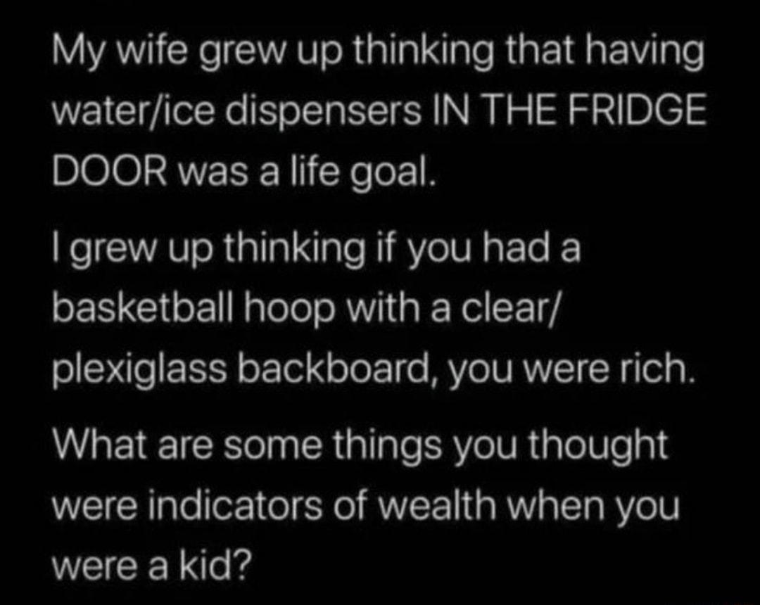 My wife grew up thinking that having waterice dispensers IN THE FRIDGE DOOR was a life goal grew up thinking if you had a basketball hoop with a clear plexiglass backboard you were rich What are some things you thought were indicators of wealth when you were a kid