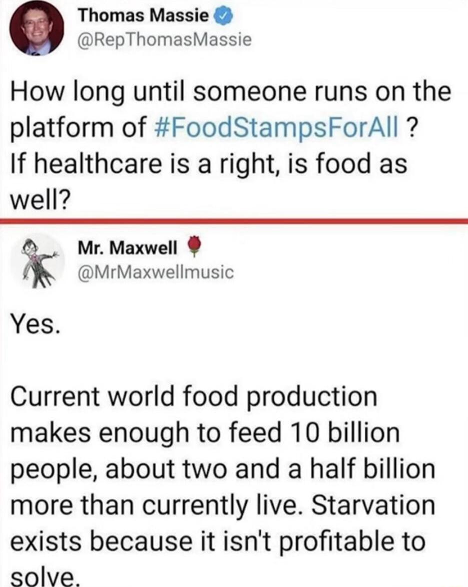 Thomas Massie RepThomasMassie How long until someone runs on the platform of FoodStampsForAll If healthcare is a right is food as well Mr Maxwell MrMaxwellmusic Yes Current world food production makes enough to feed 10 billion people about two and a half billion more than currently live Starvation exists because it isnt profitable to solve