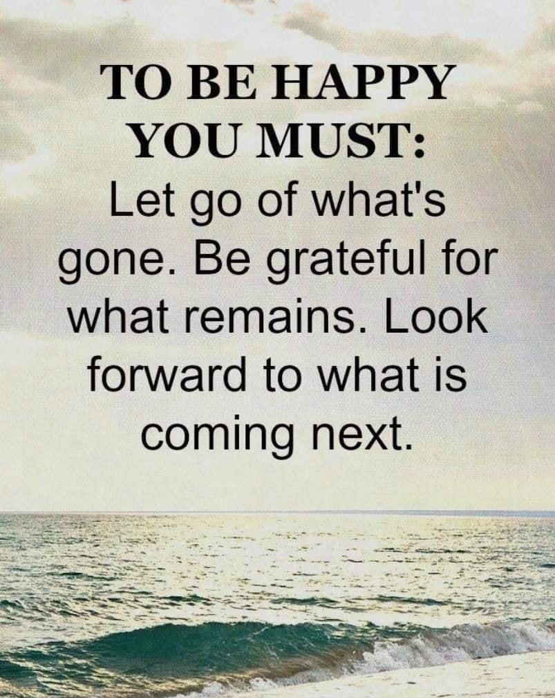 TO BE HAPPY YOU MUST Let go of whats gone Be grateful for what remains Look forward to what is coming next