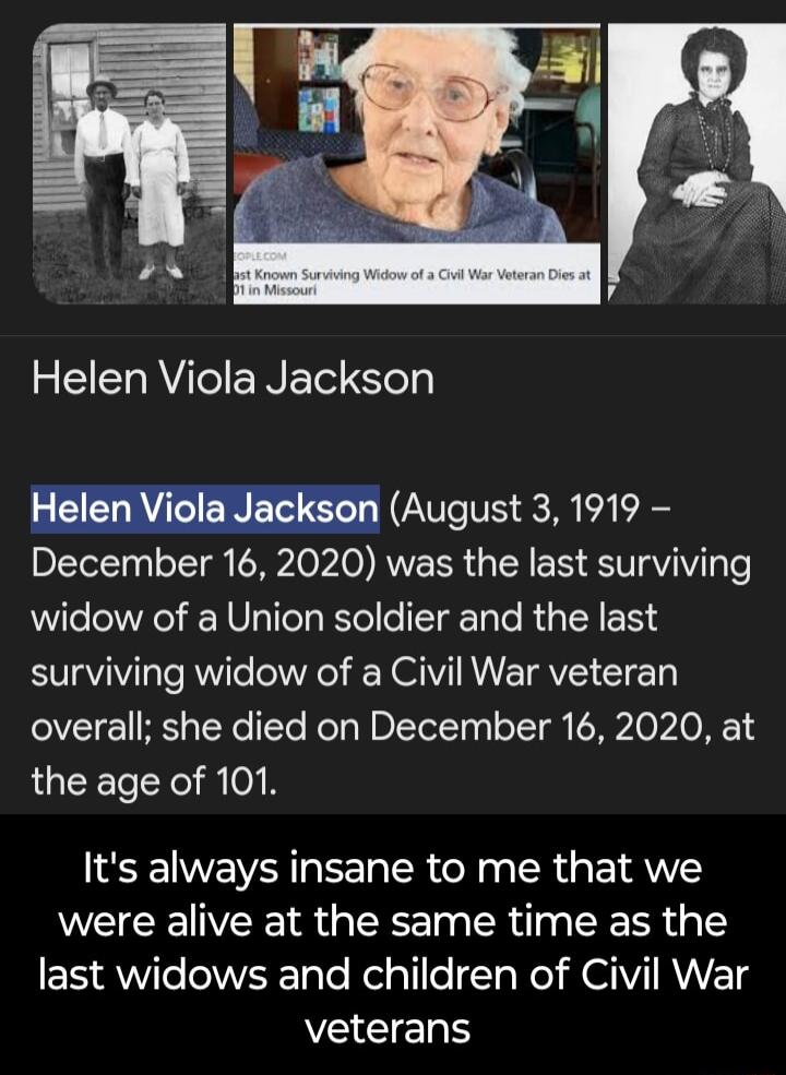 Helen Viola Jackson August 3 1919 December 16 2020 was the last surviving widow of a Union soldier and the last surviving widow of a Civil War veteran overall she died on December 16 2020 at the age of 101 Its always insane to me that we were alive at the same time as the ESAWle W ole Relglile T W I RNV TS SEERS