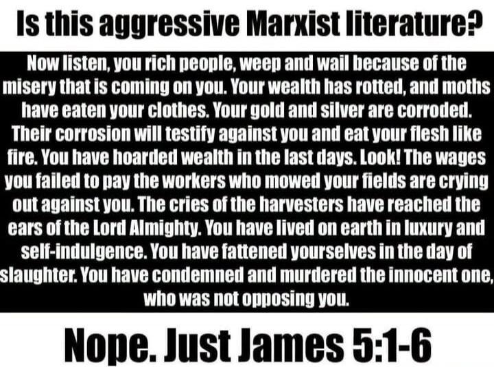 Is this aggressive Marxist literature? Now listen, you rich people, weep and wail because of the misery that is coming on you. Your wealth has rotted, and moths have eaten your clothes. Your gold and silver are corroded. Their corrosion will testify against you and eat your flesh like fire. You have hoarded wealth in the last days. Look! The wages 