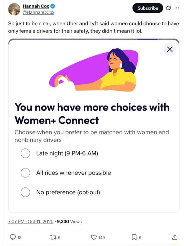 So just to be clear, when Uber and Lyft said women could choose to have only female drivers for their safety, they didn't mean it lol.

You now have more choices with Women+ Connect
Choose when you prefer to be matched with women and nonbinary drivers
- Late night (9 PM-6 AM)
- All rides whenever possible
- No preference (opt-out)