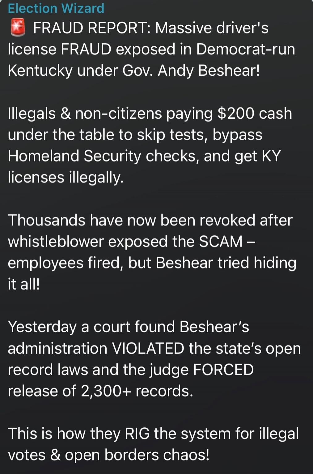 Election Wizard
FRAUD REPORT: Massive driver's license FRAUD exposed in Democrat-run Kentucky under Gov. Andy Beshear!

Illegals & non-citizens paying $200 cash under the table to skip tests, bypass Homeland Security checks, and get KY licenses illegally.

Thousands have now been revoked after whistleblower exposed the SCAM – employees fired, but B
