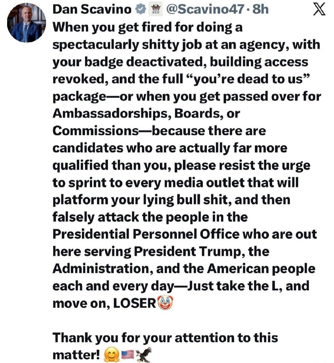 Dan Scavino @Scavino47 · 8h
When you get fired for doing a spectacularly shitty job at an agency, with your badge deactivated, building access revoked, and the full “you’re dead to us” package—or when you get passed over for Ambassadorships, Boards, or Commissions—because there are candidates who are actually far more qualified than you, please res