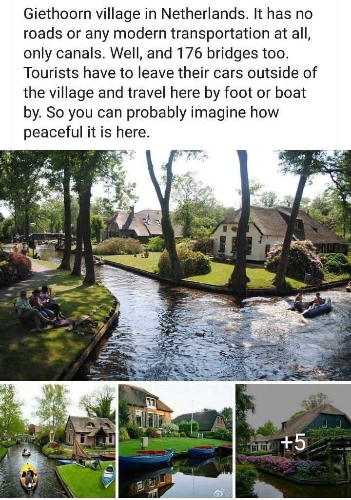 Giethoorn village in Netherlands It has no roads or any modern transportation at all only canals Well and 176 bridges too Tourists have to leave their cars outside of the village and travel here by foot or boat by So you can probably imagine how peaceful it is here