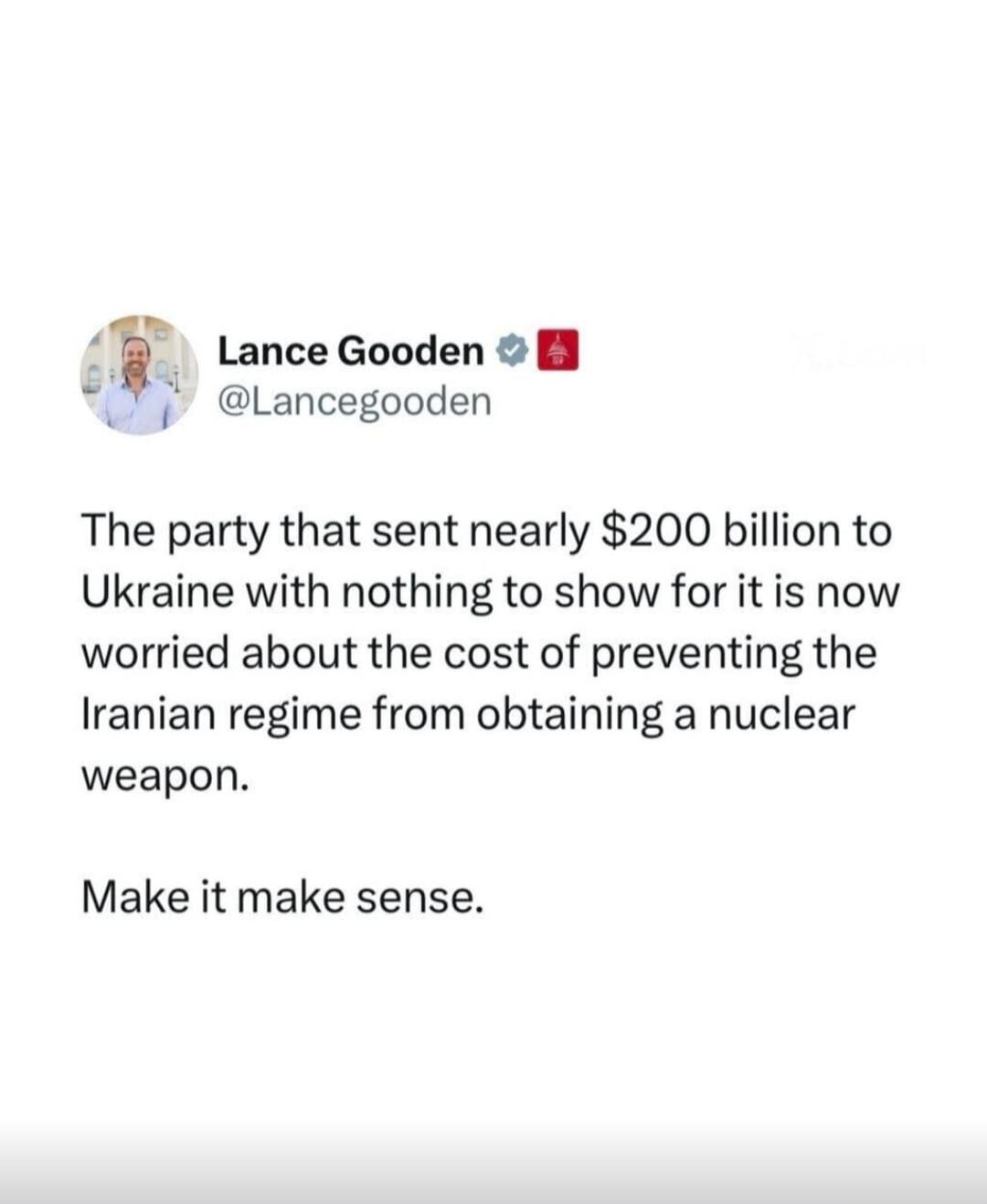 Lance Gooden @Lancegooden The party that sent nearly $200 billion to Ukraine with nothing to show for it is now worried about the cost of preventing the Iranian regime from obtaining a nuclear weapon. Make it make sense.