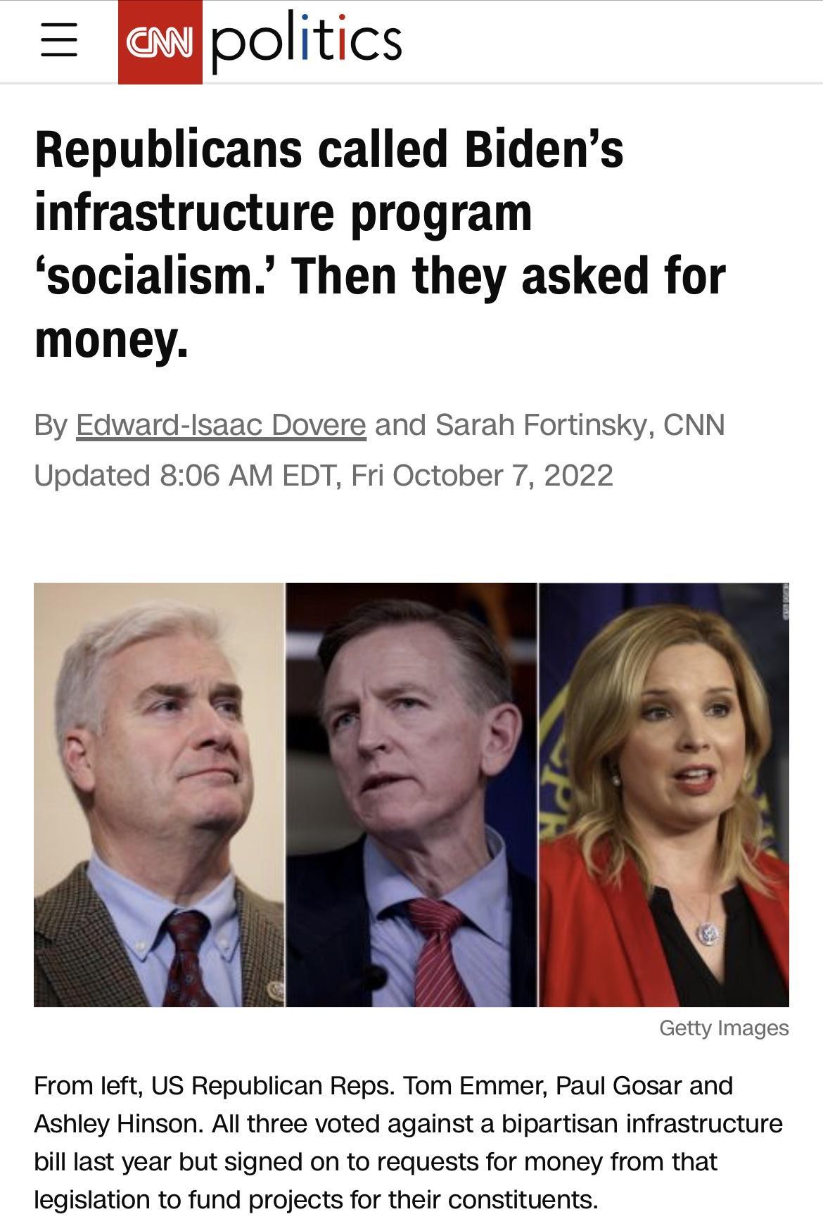 Republicans called Bidens infrastructure program socialism Then they asked for money By Edward lsaac Dovere and Sarah Fortinsky CNN Updated 806 AM EDT Fri October 7 2022 Images From left US Republican Reps Tom Emmer Paul Gosar and Ashley Hinson All three voted against a bipartisan infrastructure billlast year but signed on to requests for money from that legislation to fund projects for their cons