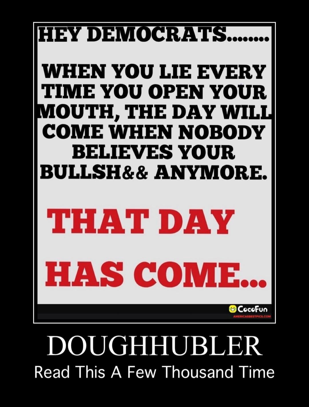 Hey Democrats.......\n\nWhen you lie every time you open your mouth, the day will come when nobody believes your bullsh& anymore.\nThat day has come...\n\nDOUGHHUBLER\nRead This A Few Thousand Time