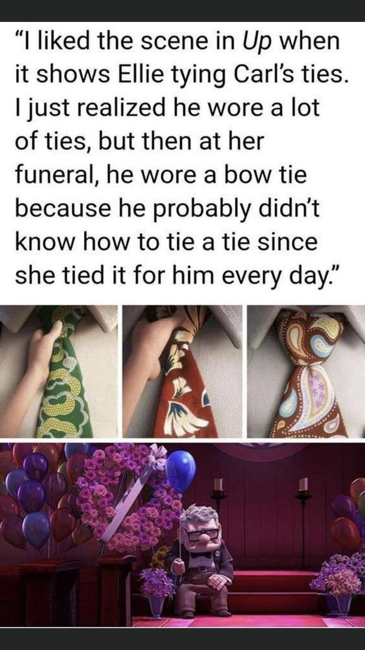I liked the scene in Up when it shows Ellie tying Carls ties just realized he wore a lot of ties but then at her funeral he wore a bow tie because he probably didnt know how to tie a tie since she tied it for him every day