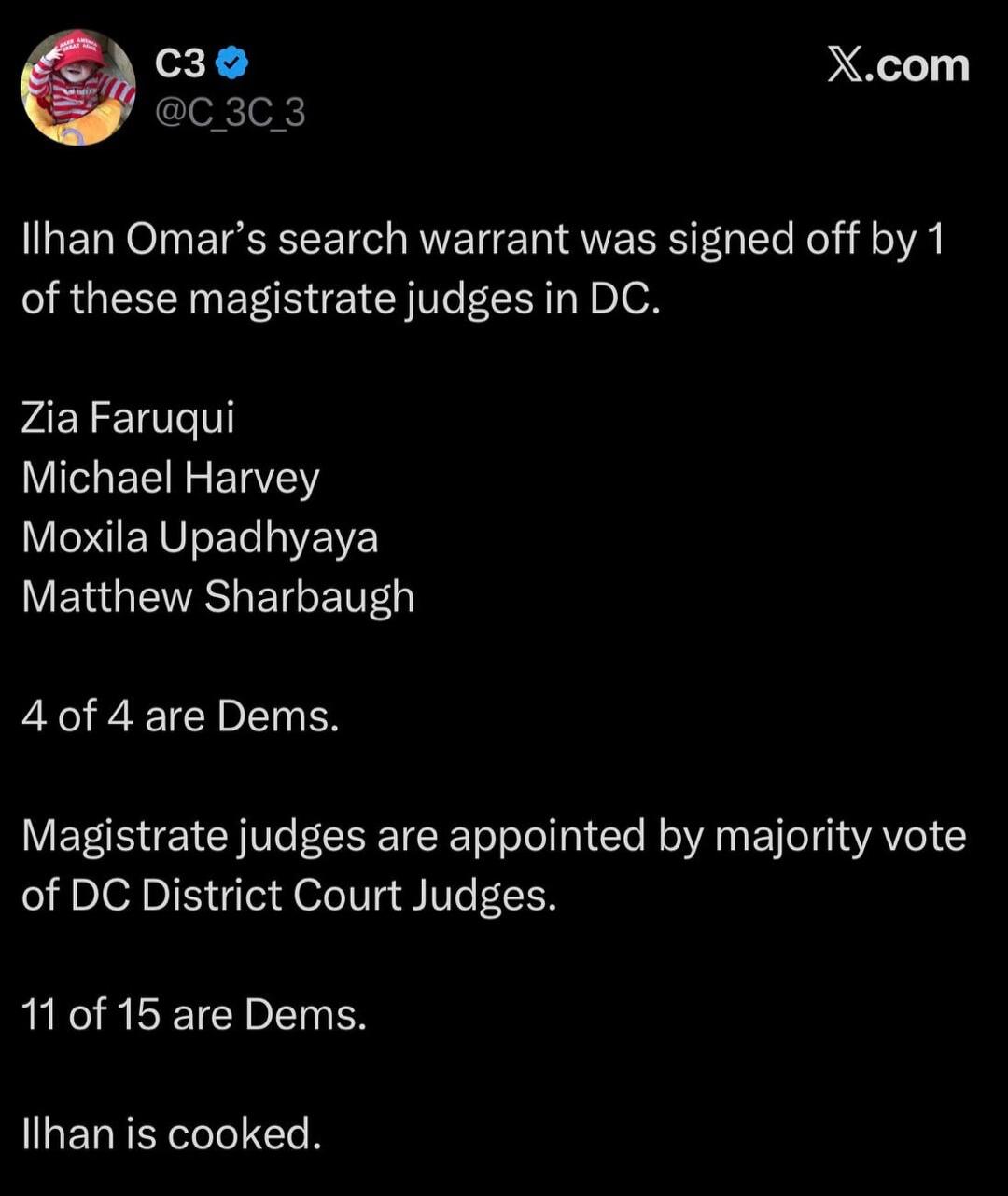 Ilhan Omar's search warrant was signed off by 1 of these magistrate judges in DC: Zia Faruqui, Michael Harvey, Moxila Upadhyaya, Matthew Sharbaugh. 4 of 4 are Dems. Magistrate judges are appointed by majority vote of DC District Court Judges. 11 of 15 are Dems. Ilhan is cooked.