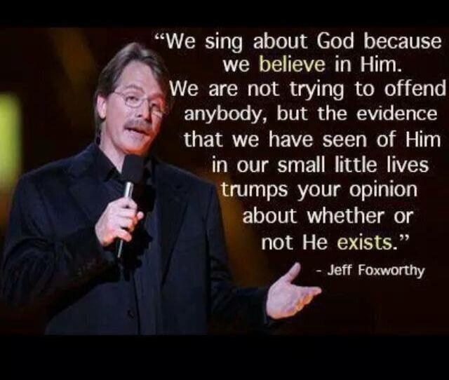 We sing about God because we believe in Him. We are not trying to offend anybody, but the evidence that we have seen of Him in our small little lives trumps your opinion about whether or not He exists. - Jeff Foxworthy