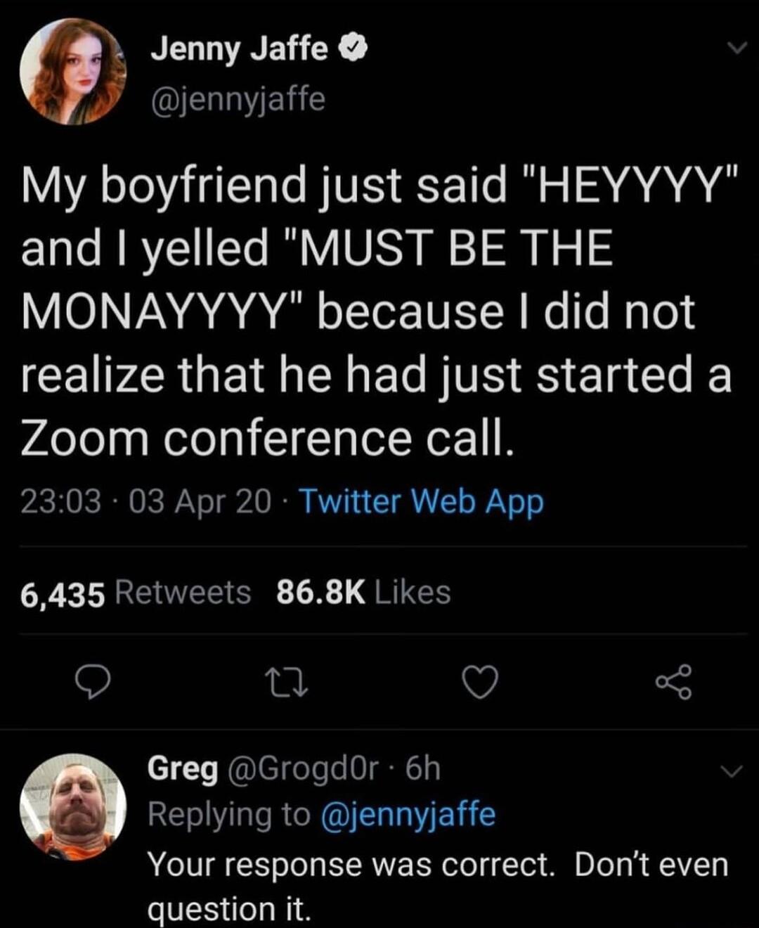 Jenny Jaffe f ELELE My boyfriend just said HEYYYY and yelled MUST BE THE MONAYYYY because did not ICEIPZRGE I I EC TS ES Ela GO Zoom conference call 2303 03 Apr 20 Twitter Web App 6435 Retweets 868K Likes L V I Greg GrogdOr 6h Replying to jennyjaffe Your response was correct Dont even question it