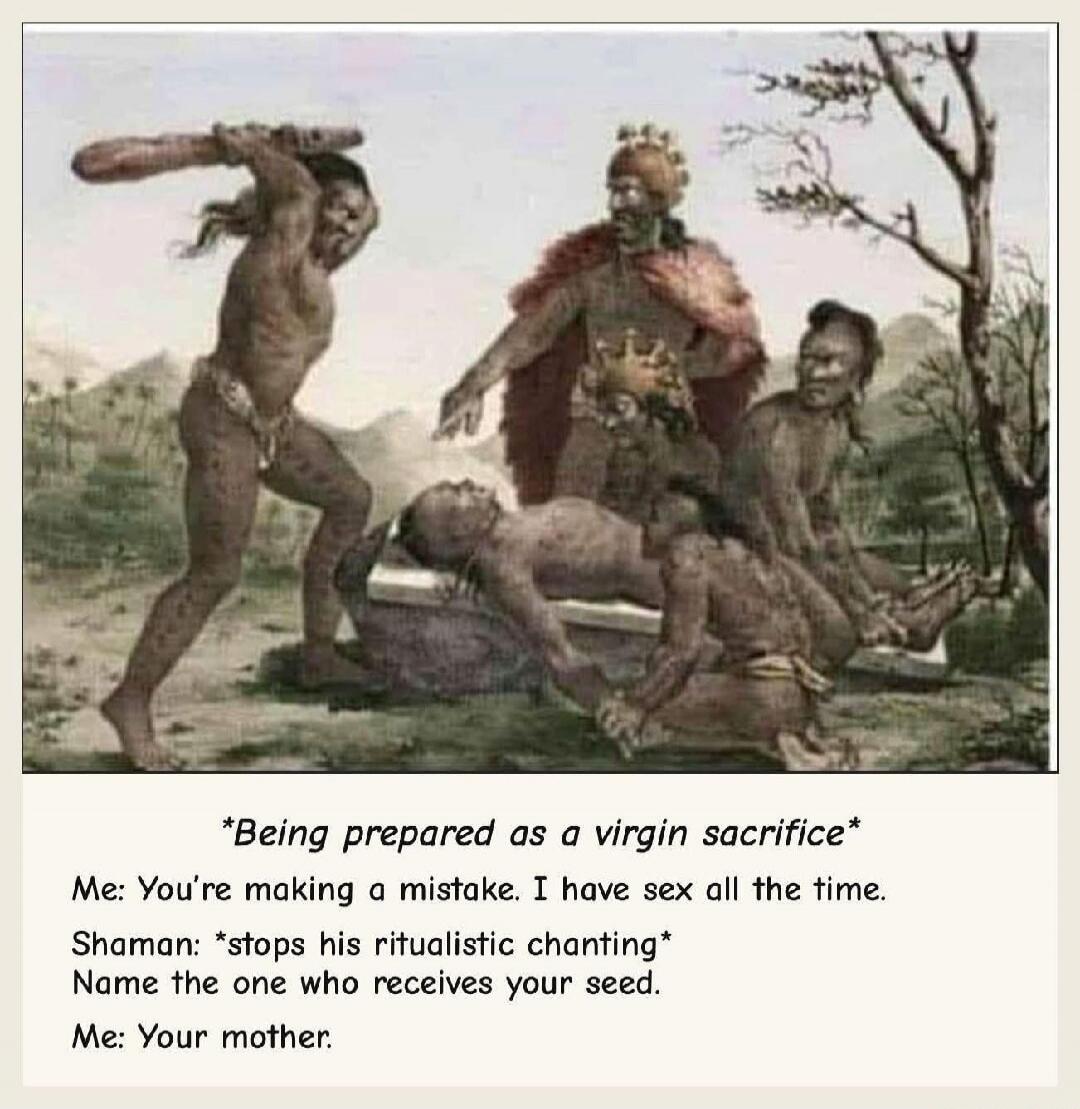 Being prepared as a virgin sacrifice. Me: You're making a mistake. I have sex all the time. Shaman: stops his ritualistic chanting. Name the one who receives your seed. Me: Your mother.