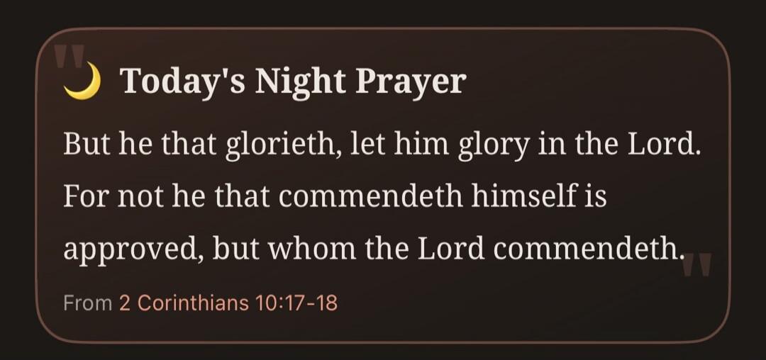 Today's Night Prayer. But he that glorieth, let him glory in the Lord. For not he that commendeth himself is approved, but whom the Lord commendeth. From 2 Corinthians 10:17-18