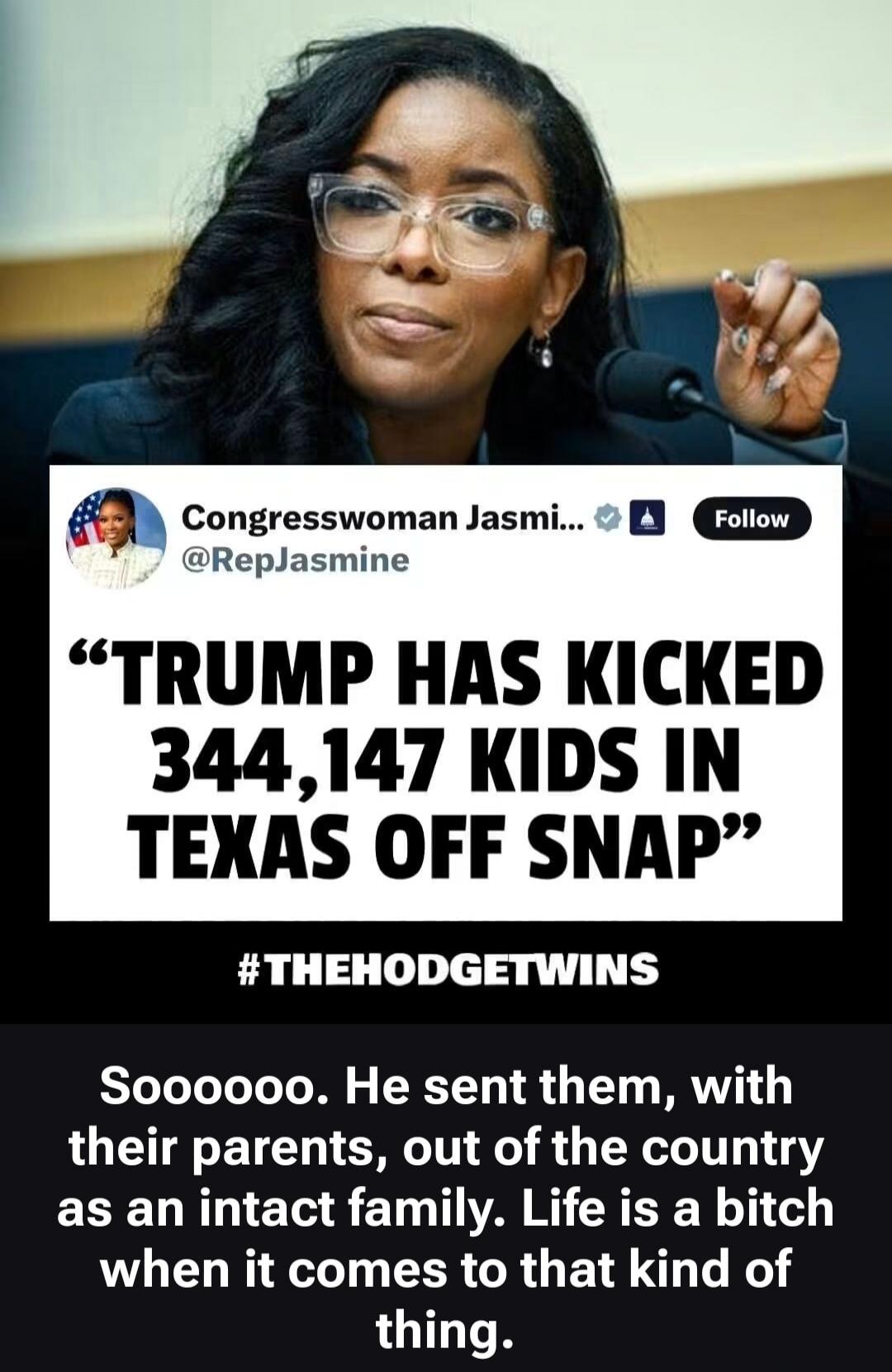 Congresswoman Jasmi... @RepJasmine Follow. TRUMP HAS KICKED 344,147 KIDS IN TEXAS OFF SNAP. #THEHODGETWINS. Soooooo. He sent them, with their parents, out of the country as an intact family. Life is a bitch when it comes to that kind of thing.