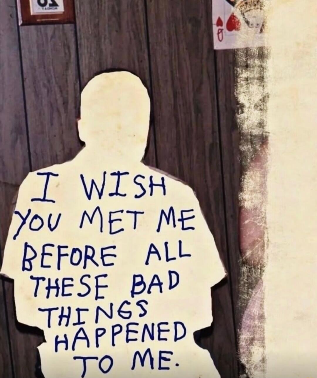 I WISH YOU MET ME BEFORE ALL THESE BAD THINGS HAPPENED TO ME.