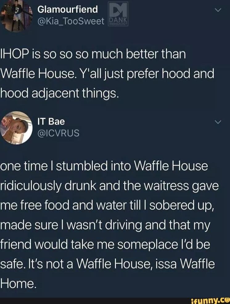 i Glamourfiend Kia_TooSweet IHOP is so so so much better than Waffle House Yall just prefer hood and hood adjacent things IT Bae ICVRUS one time stumbled into Waffle House eV eV YAe V3 Tale RIAEANE RO EIVES RN ool KeTate RV I SR TN RSTolo TSt N UTo N made sure wasnt driving and that my friend would take me someplace Id be safe Its not a Waffle House issa Waffle Home EPITI 1 AR