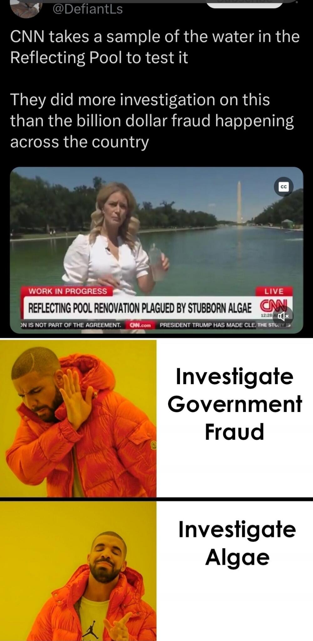CNN takes a sample of the water in the Reflecting Pool to test it. They did more investigation on this than the billion dollar fraud happening across the country. WORK IN PROGRESS. REFLECTING POOL RENOVATION PLAGUED BY STUBBORN ALGAE. ON IS NOT PART OF THE AGREEMENT. CNN.com PRESIDENT TRUMP HAS MADE CLE. THE STORY IS. Investigate Government Fraud. 