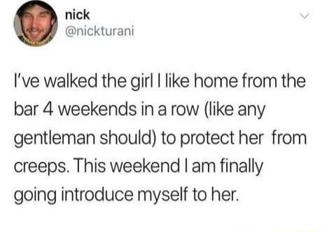 nick nickturani Ive walked the girl like home from the bar 4 weekends in a row like any gentleman should to protect her from creeps This weekend am finally going introduce myself to her