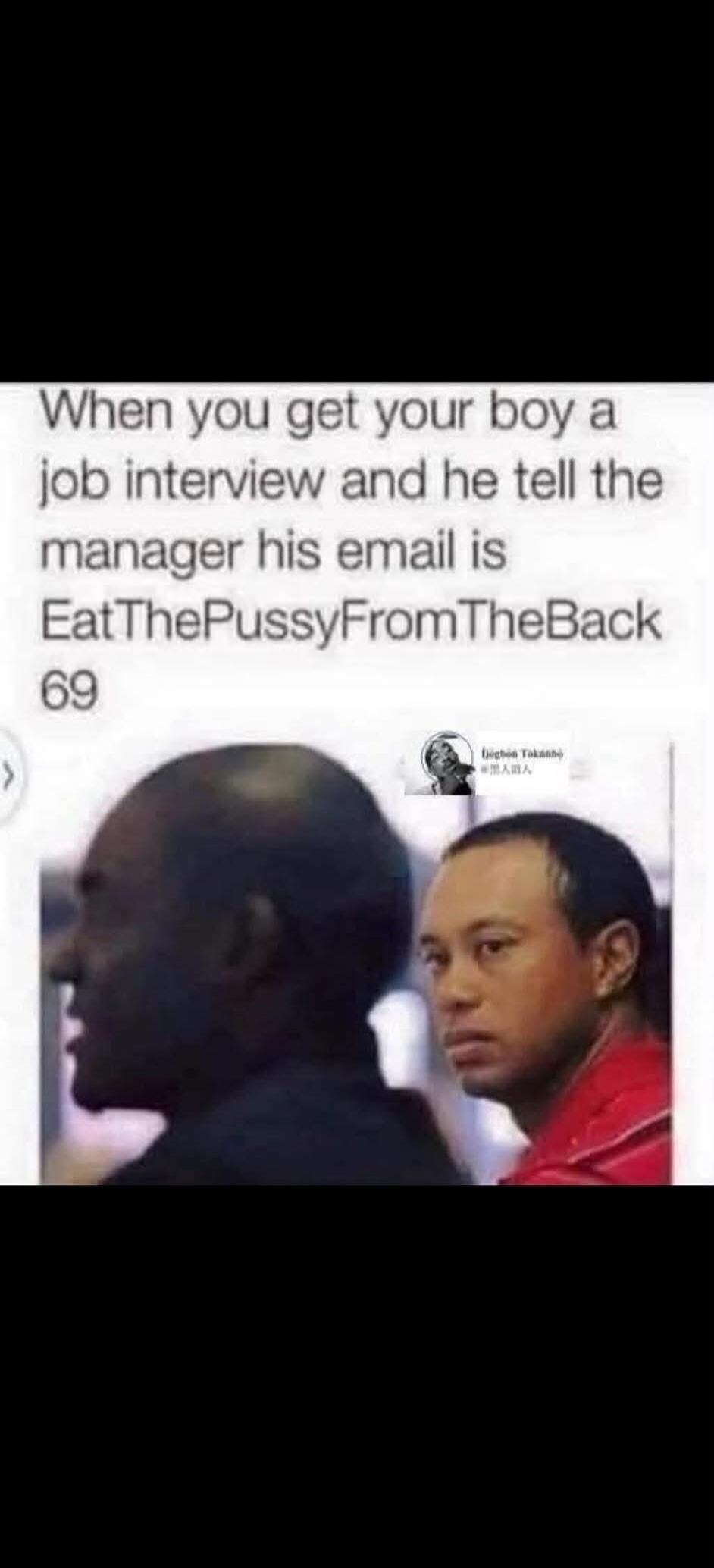 When you get your boy a job interview and he tell the manager his email is EatThePussyFromTheBack 69