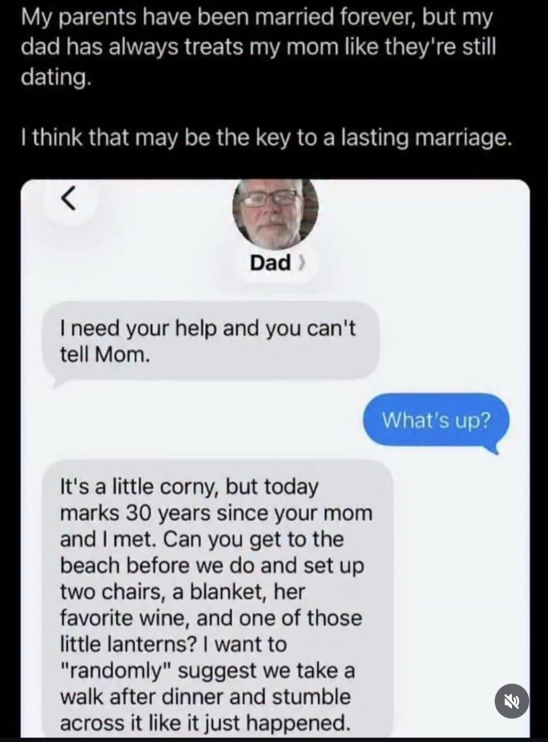 My parents have been married forever, but my dad has always treats my mom like they're still dating. I think that may be the key to a lasting marriage. Dad: I need your help and you can't tell Mom. What's up? It's a little corny, but today marks 30 years since your mom and I met. Can you get to the beach before we do and set up two chairs, a blanke