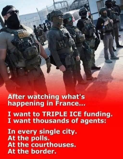 After watching what's happening in France... I want to TRIPLE ICE funding. I want thousands of agents: In every single city. At the polls. At the courthouses. At the border.
