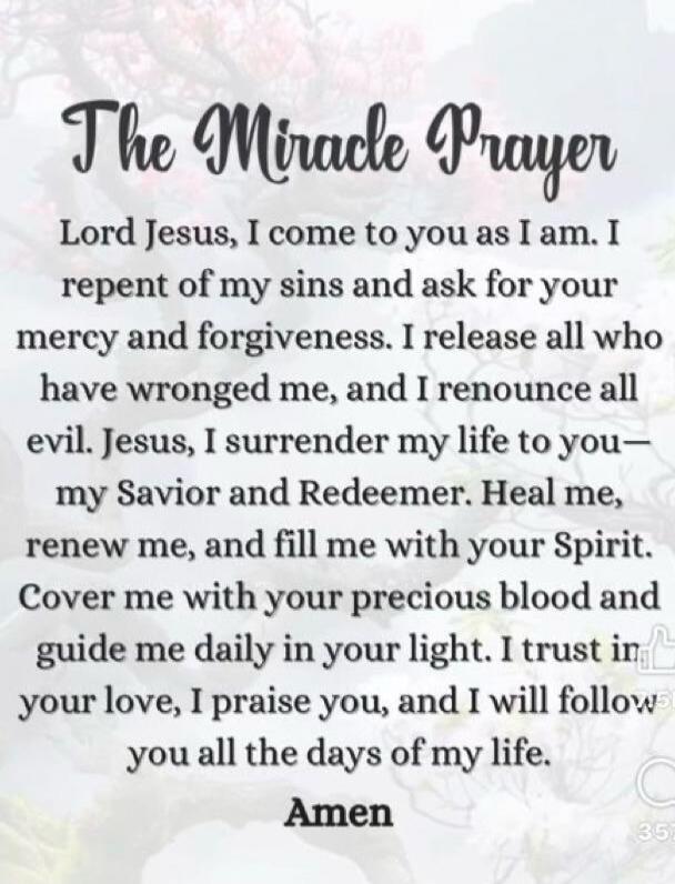 The Miracle Prayer Lord Jesus, I come to you as I am. I repent of my sins and ask for your mercy and forgiveness. I release all who have wronged me, and I renounce all evil. Jesus, I surrender my life to you— my Savior and Redeemer. Heal me, renew me, and fill me with your Spirit. Cover me with your precious blood and guide me daily in your light. 