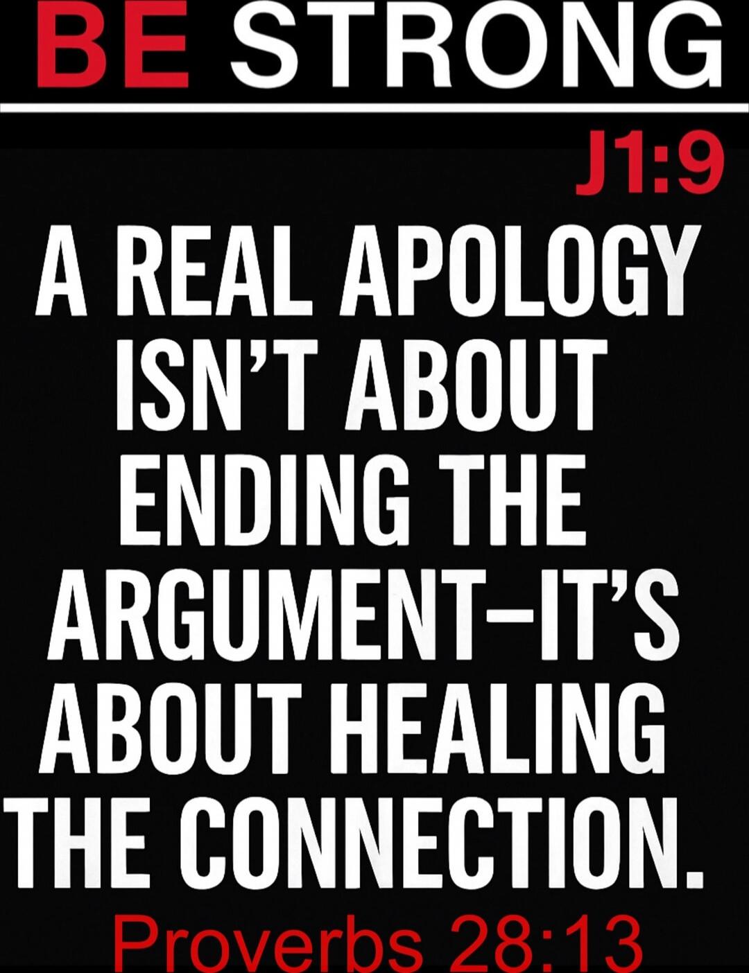 BE STRONG\nJ1:9\nA REAL APOLOGY ISN'T ABOUT ENDING THE ARGUMENT— IT'S ABOUT HEALING THE CONNECTION.\nProverbs 28:13