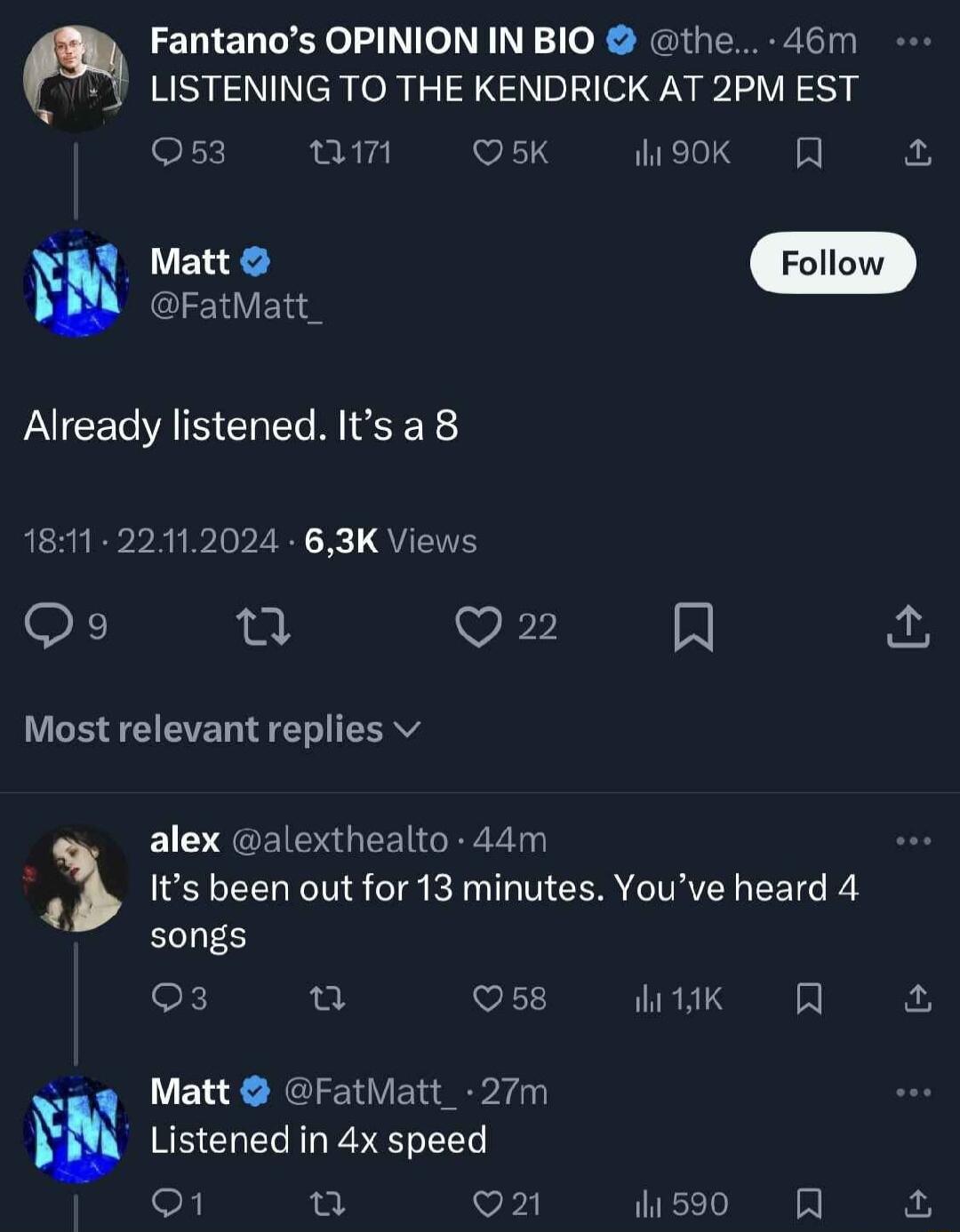 Fantanos OPINION IN BIO the 46m LISTENING TO THE KENDRICK AT 2PM EST eFx v VIS W90k fo et o FatMatt_ Already listened Its a 8 1811 22112024 63K Views Qo n VECIE A Most relevant replies v alex alexthealto 44m 3 S EEL TN S g AN CER IV CET R songs oK V itk B a i Matt FatMatt_ 27m W Listened in 4x speed o1 o vii M5 R