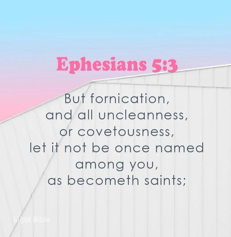 Ephesians 5:3 But fornication, and all uncleanness, or covetousness, let it not be once named among you, as becometh saints; Light Bible