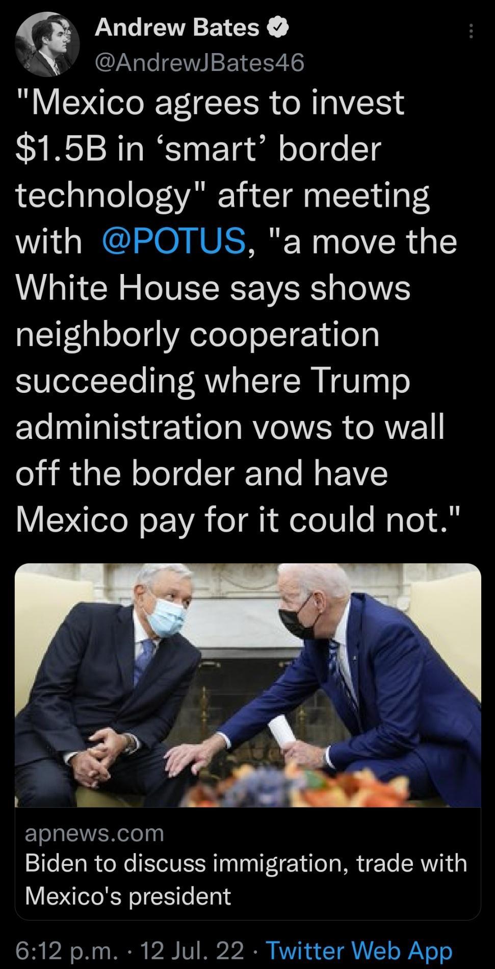 AndrewBates46 Mexico agrees to invest 15B in smart border technology after meeting with POTUS a move the White House says shows neighborly cooperation succeeding where Trump administration vows to wall off the border and have V NN o VA o a1 i oTe My Yo 88 Q Andrew Bates EIQEER T Biden to discuss immigration trade with Mexicos president 612 pm 12 Jul 22 Twitter Web App