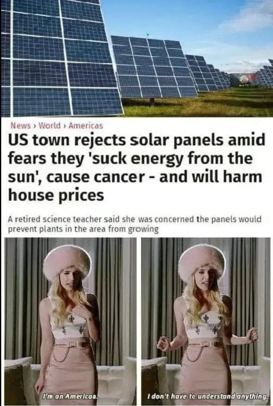 News World Americas US town rejects solar panels amid fears they suck energy from the sun cause cancer and will harm house prices A retired science teacher said she was concerned the panels would prevent plants in the area from growing Im an American I dont have to understunflnythlfi