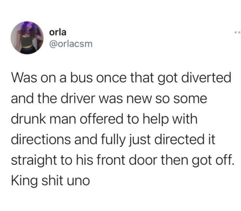 orla orlacsm Was on a bus once that got diverted and the driver was new so some drunk man offered to help with directions and fully just directed it straight to his front door then got off King shit uno