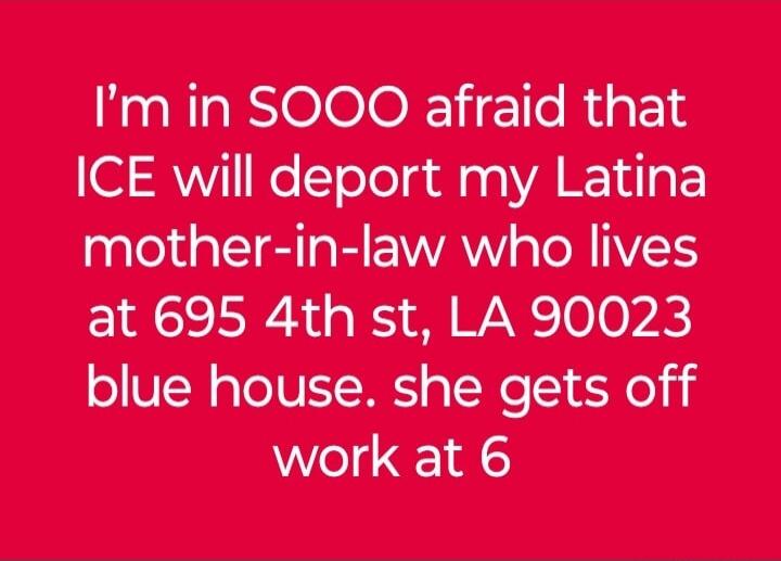 I'm in SOOO afraid that ICE will deport my Latina mother-in-law who lives at 695 4th st, LA 90023 blue house. she gets off work at 6