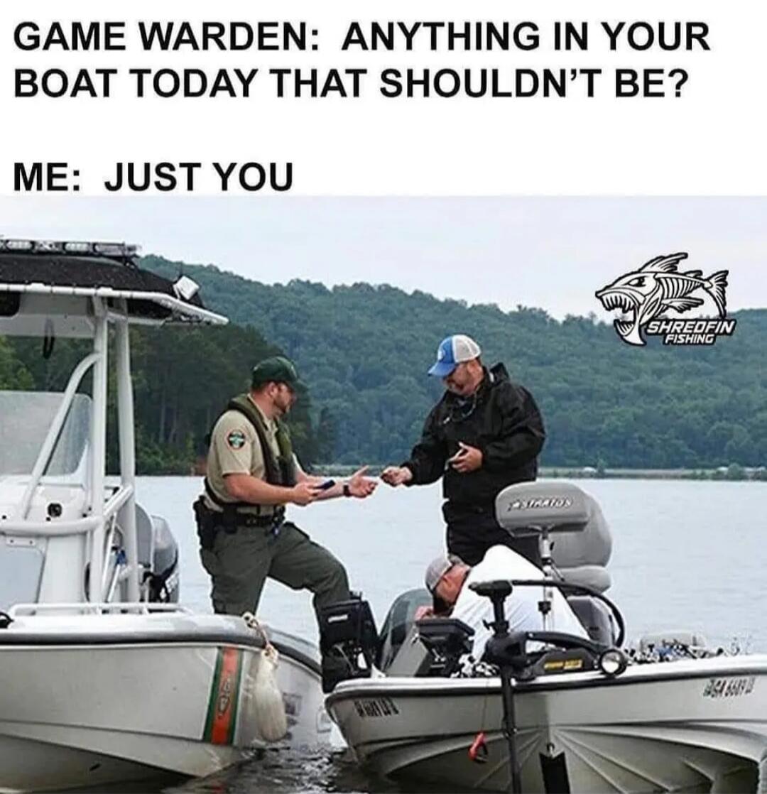 GAME WARDEN: ANYTHING IN YOUR BOAT TODAY THAT SHOULDN'T BE? ME: JUST YOU