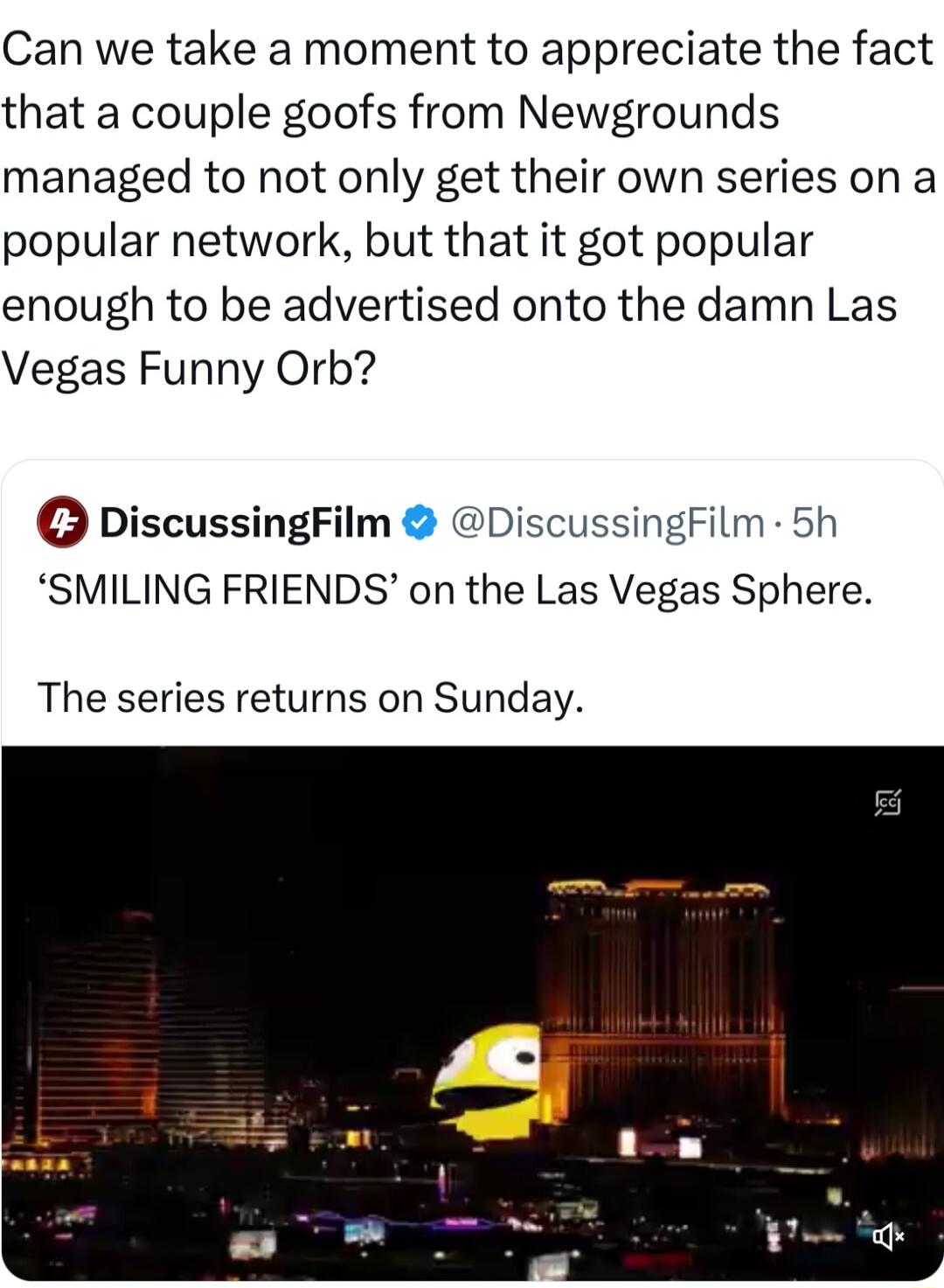 Can we take a moment to appreciate the fact that a couple goofs from Newgrounds managed to not only get their own series on a popular network but that it got popular enough to be advertised onto the damn Las Vegas Funny Orb DiscussingFilm DiscussingFilm 5h SMILING FRIENDS on the Las Vegas Sphere The series returns on Sunday