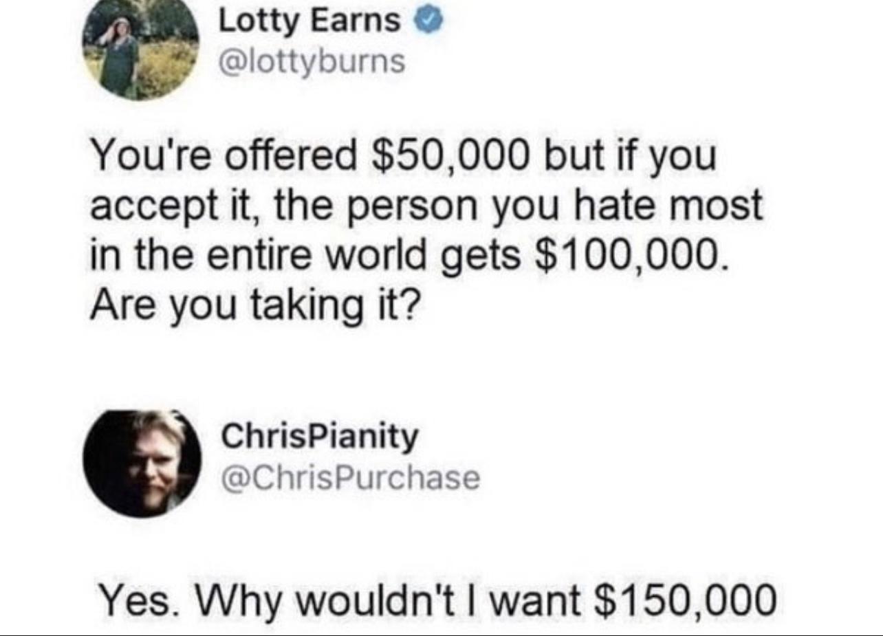 Lotty Earns lottyburns Youre offered 50000 but if you accept it the person you hate most in the entire world gets 100000 Are you taking it ChrisPianity ChrisPurchase Yes Vhyfwouldrtl want 150099