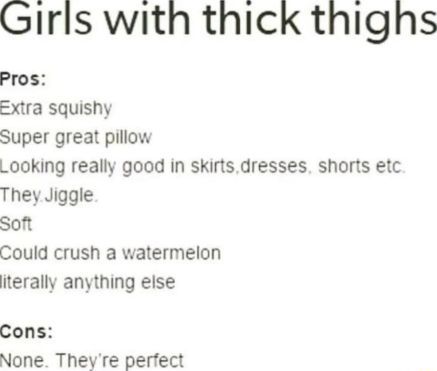 Girls with thick thighs

Pros:
Extra squishy
Super great pillow
Looking really good in skirts,dresses, shorts etc.
They.Jiggle.
Soft
Could crush a watermelon
literally anything else

Cons:
None. They're perfect