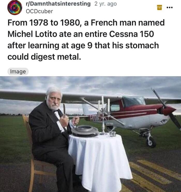 rDamnthatsinteresting 2 yr ago g OCDcuber From 1978 to 1980 a French man named Michel Lotito ate an entire Cessna 150 after learning at age 9 that his stomach could digest metal Image