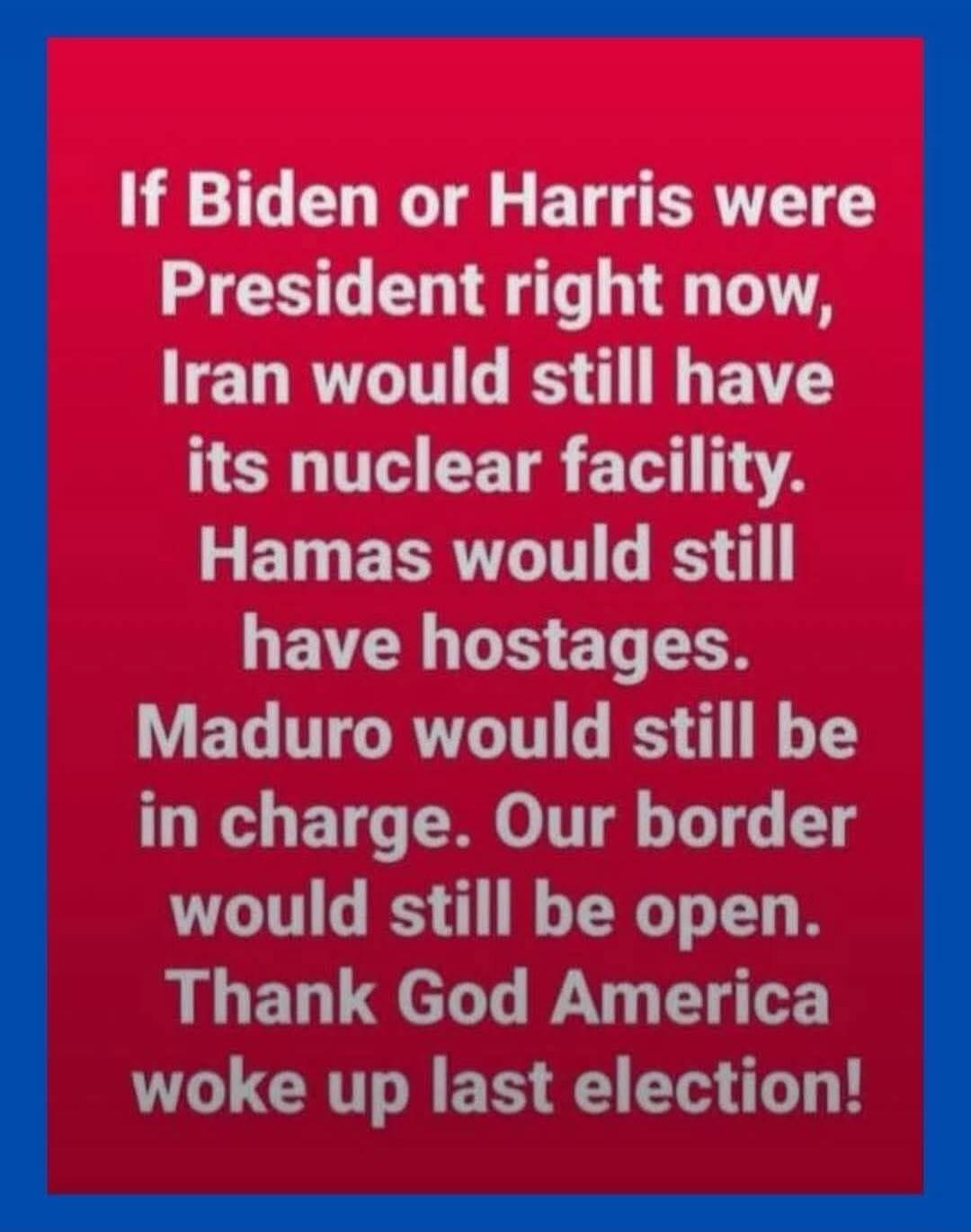 If Biden or Harris were President right now, Iran would still have its nuclear facility. Hamas would still have hostages. Maduro would still be in charge. Our border would still be open. Thank God America woke up last election!