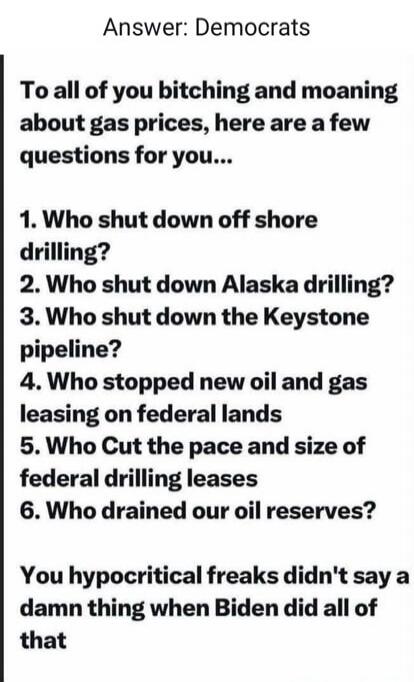 Answer: Democrats
To all of you bitching and moaning about gas prices, here are a few questions for you...
1. Who shut down off shore drilling?
2. Who shut down Alaska drilling?
3. Who shut down the Keystone pipeline?
4. Who stopped new oil and gas leasing on federal lands?
5. Who cut the pace and size of federal drilling leases?
6. Who drained our