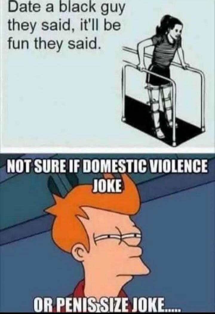 Date a black guy they'll say, it'll be fun they'll say.
NOT SURE IF DOMESTIC VIOLENCE JOKE OR PENIS SIZE JOKE.....