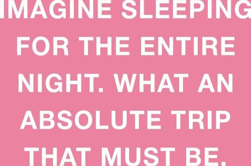 IMAGINE SLEEPING FOR THE ENTIRE NIGHT. WHAT AN ABSOLUTE TRIP THAT MUST BE.