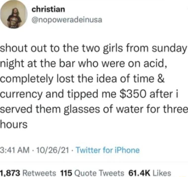 christian nopoweradeinusa shout out to the two girls from sunday night at the bar who were on acid completely lost the idea of time currency and tipped me 350 after i served them glasses of water for three hours 341 AM 102621 Twitter for iPhone 1873 Retweets 115 Quote Tweets 614K Likes