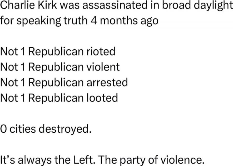 Charlie Kirk was assassinated in broad daylight for speaking truth 4 months ago

Not 1 Republican rioted
Not 1 Republican violent
Not 1 Republican arrested
Not 1 Republican looted

0 cities destroyed.

It’s always the Left. The party of violence.