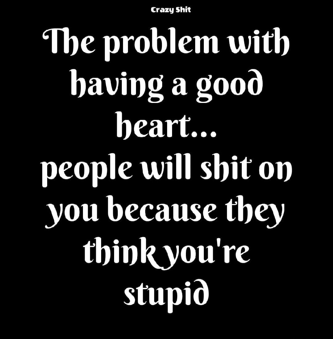 Crazy Shit The problem with having a good heart... people will shit on you because they think you're stupid